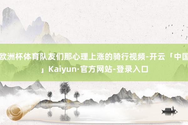 欧洲杯体育队友们那心理上涨的骑行视频-开云「中国」Kaiyun·官方网站-登录入口