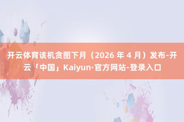 开云体育该机贪图下月(2026 年 4 月)发布-开云「中国」Kaiyun·官方网站-登录入口