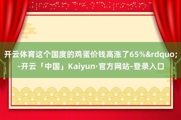 开云体育这个国度的鸡蛋价钱高涨了65%&rdquo;-开云「中国」Kaiyun·官方网站-登录入口