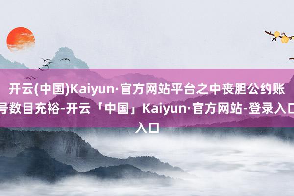 开云(中国)Kaiyun·官方网站平台之中丧胆公约账号数目充裕-开云「中国」Kaiyun·官方网站-登录入口
