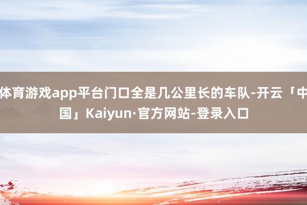体育游戏app平台门口全是几公里长的车队-开云「中国」Kaiyun·官方网站-登录入口