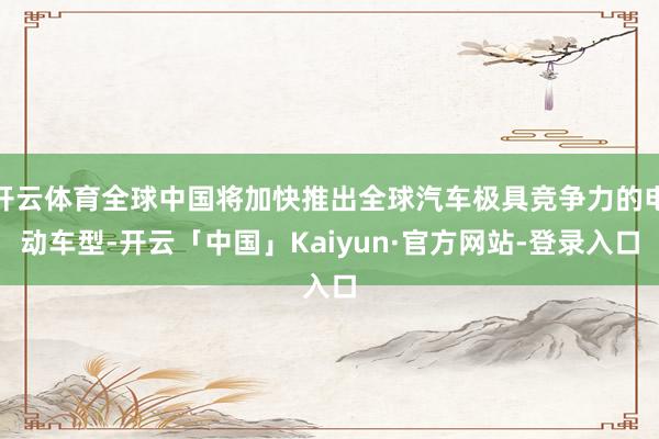 开云体育全球中国将加快推出全球汽车极具竞争力的电动车型-开云「中国」Kaiyun·官方网站-登录入口