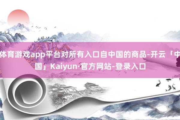 体育游戏app平台对所有入口自中国的商品-开云「中国」Kaiyun·官方网站-登录入口