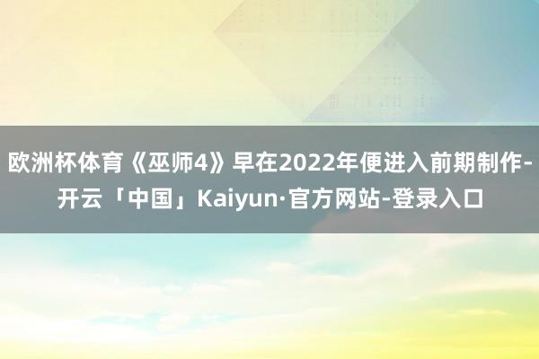 欧洲杯体育《巫师4》早在2022年便进入前期制作-开云「中国」Kaiyun·官方网站-登录入口