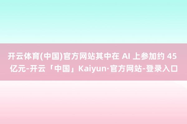 开云体育(中国)官方网站其中在 AI 上参加约 45 亿元-开云「中国」Kaiyun·官方网站-登录入口