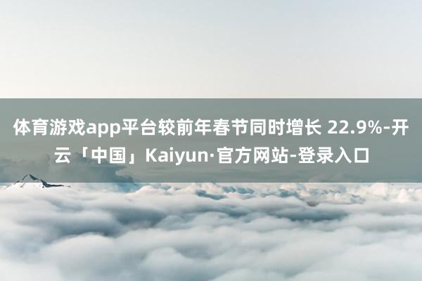 体育游戏app平台较前年春节同时增长 22.9%-开云「中国」Kaiyun·官方网站-登录入口