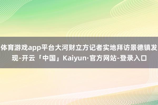 体育游戏app平台大河财立方记者实地拜访景德镇发现-开云「中国」Kaiyun·官方网站-登录入口