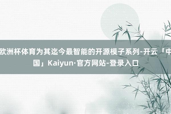 欧洲杯体育为其迄今最智能的开源模子系列-开云「中国」Kaiyun·官方网站-登录入口