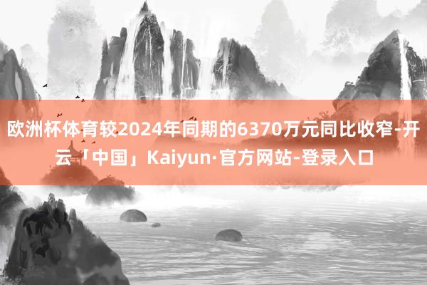 欧洲杯体育较2024年同期的6370万元同比收窄-开云「中国」Kaiyun·官方网站-登录入口