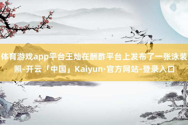 体育游戏app平台王灿在酬酢平台上发布了一张泳装照-开云「中国」Kaiyun·官方网站-登录入口