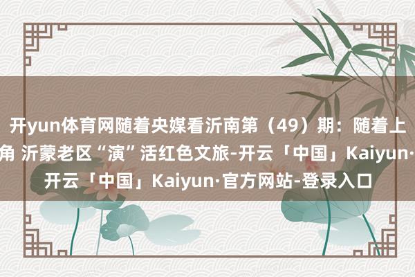开yun体育网随着央媒看沂南第(49)期:随着上演去旅行 搭客变主角 沂蒙老区“演”活红色文旅-开云「中国」Kaiyun·官方网站-登录入口