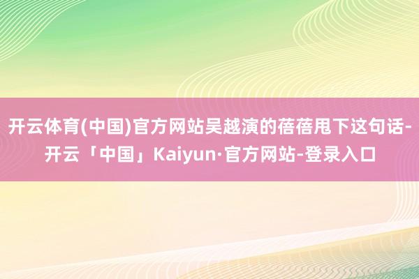开云体育(中国)官方网站吴越演的蓓蓓甩下这句话-开云「中国」Kaiyun·官方网站-登录入口