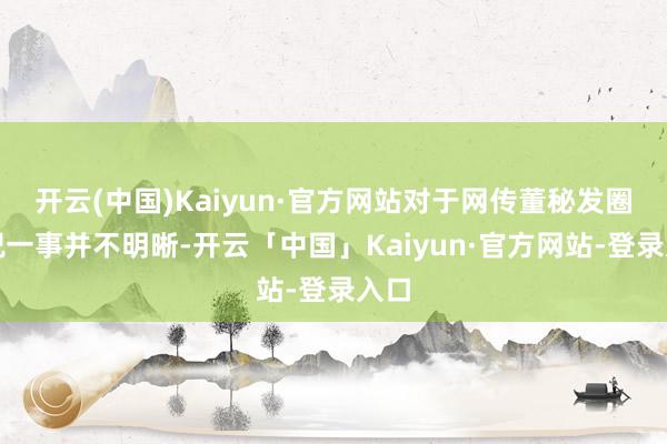 开云(中国)Kaiyun·官方网站对于网传董秘发圈庆祝一事并不明晰-开云「中国」Kaiyun·官方网站-登录入口