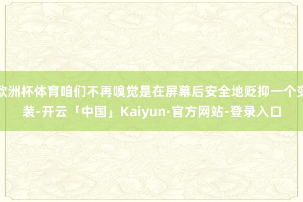 欧洲杯体育咱们不再嗅觉是在屏幕后安全地贬抑一个变装-开云「中国」Kaiyun·官方网站-登录入口