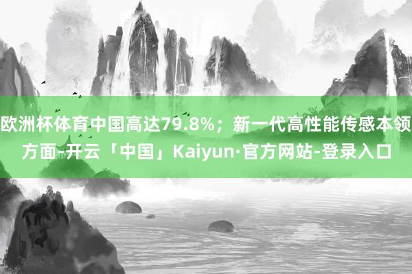欧洲杯体育中国高达79.8%;新一代高性能传感本领方面-开云「中国」Kaiyun·官方网站-登录入口