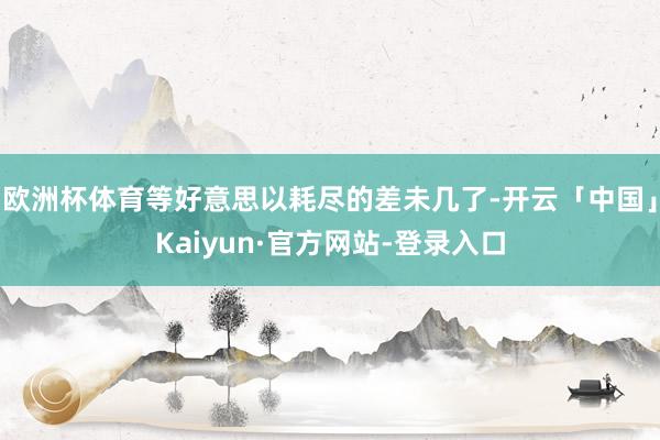 欧洲杯体育等好意思以耗尽的差未几了-开云「中国」Kaiyun·官方网站-登录入口