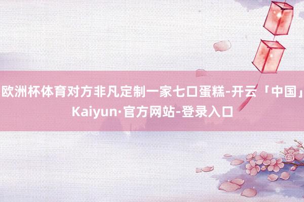 欧洲杯体育对方非凡定制一家七口蛋糕-开云「中国」Kaiyun·官方网站-登录入口