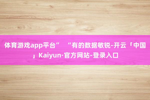 体育游戏app平台”   “有的数据敏锐-开云「中国」Kaiyun·官方网站-登录入口