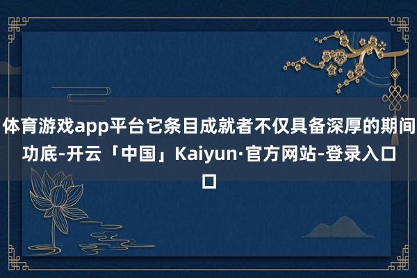 体育游戏app平台它条目成就者不仅具备深厚的期间功底-开云「中国」Kaiyun·官方网站-登录入口