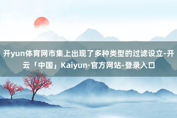 开yun体育网市集上出现了多种类型的过滤设立-开云「中国」Kaiyun·官方网站-登录入口
