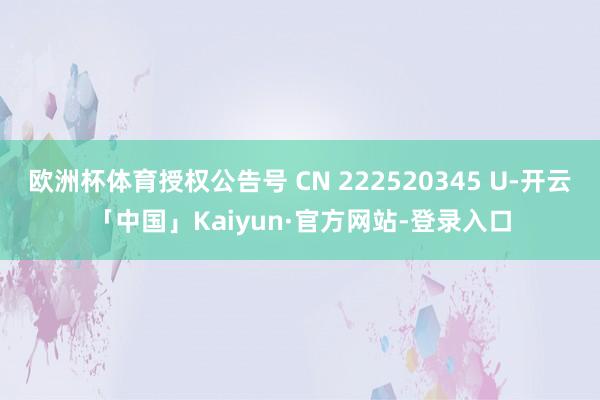 欧洲杯体育授权公告号 CN 222520345 U-开云「中国」Kaiyun·官方网站-登录入口