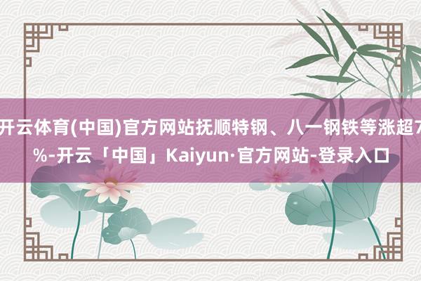 开云体育(中国)官方网站抚顺特钢、八一钢铁等涨超7%-开云「中国」Kaiyun·官方网站-登录入口