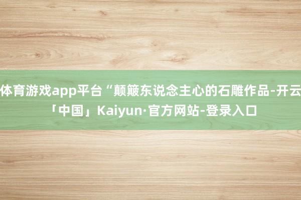体育游戏app平台“颠簸东说念主心的石雕作品-开云「中国」Kaiyun·官方网站-登录入口