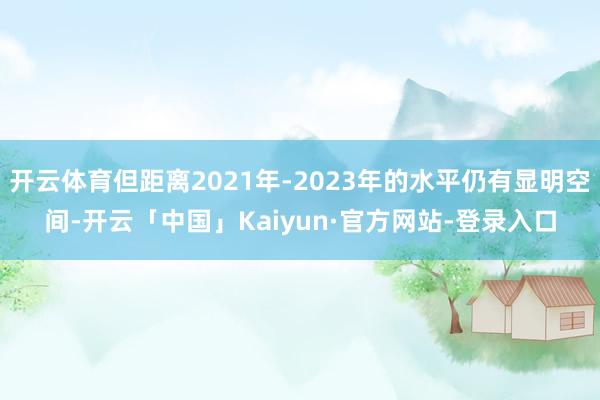 开云体育但距离2021年-2023年的水平仍有显明空间-开云「中国」Kaiyun·官方网站-登录入口