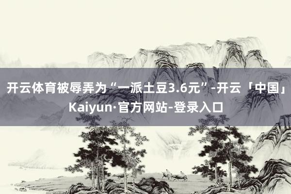 开云体育被辱弄为“一派土豆3.6元”-开云「中国」Kaiyun·官方网站-登录入口
