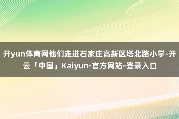 开yun体育网他们走进石家庄高新区塔北路小学-开云「中国」Kaiyun·官方网站-登录入口