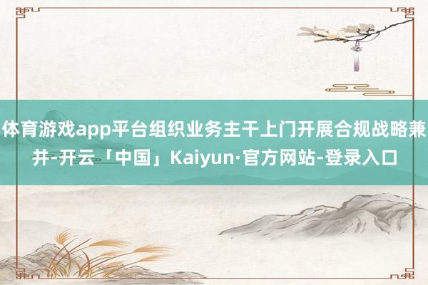 体育游戏app平台组织业务主干上门开展合规战略兼并-开云「中国」Kaiyun·官方网站-登录入口