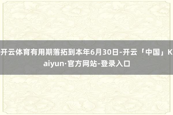 开云体育有用期落拓到本年6月30日-开云「中国」Kaiyun·官方网站-登录入口