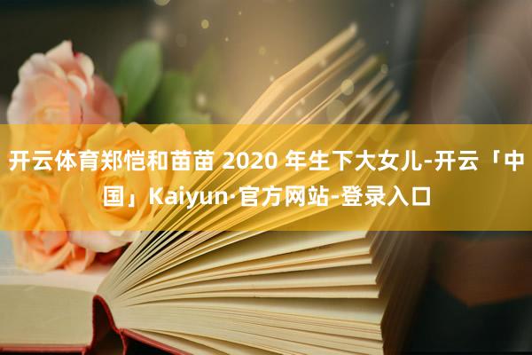 开云体育郑恺和苗苗 2020 年生下大女儿-开云「中国」Kaiyun·官方网站-登录入口