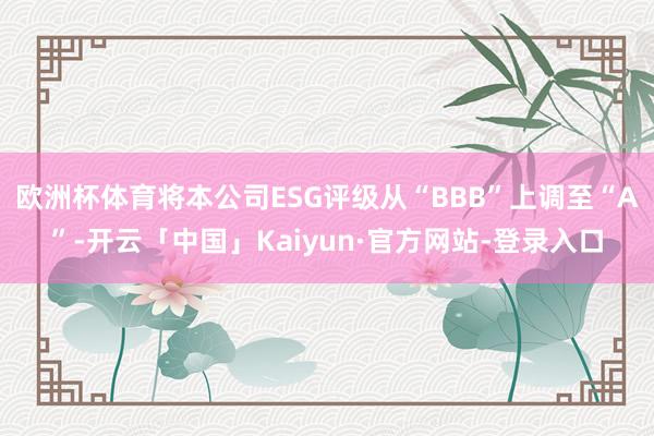 欧洲杯体育将本公司ESG评级从“BBB”上调至“A”-开云「中国」Kaiyun·官方网站-登录入口
