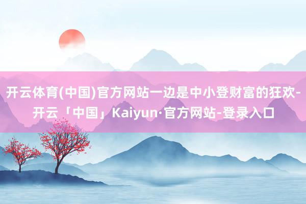 开云体育(中国)官方网站一边是中小登财富的狂欢-开云「中国」Kaiyun·官方网站-登录入口