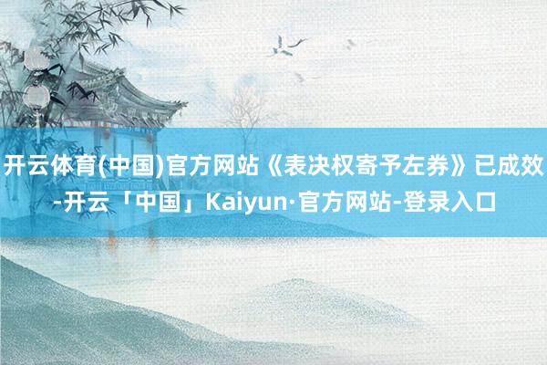 开云体育(中国)官方网站《表决权寄予左券》已成效-开云「中国」Kaiyun·官方网站-登录入口