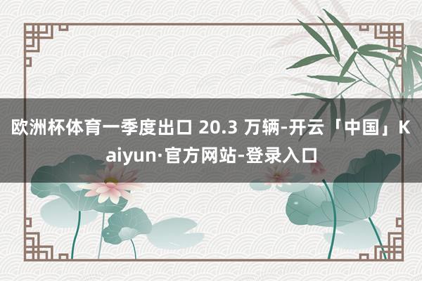 欧洲杯体育一季度出口 20.3 万辆-开云「中国」Kaiyun·官方网站-登录入口