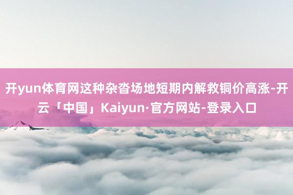 开yun体育网这种杂沓场地短期内解救铜价高涨-开云「中国」Kaiyun·官方网站-登录入口