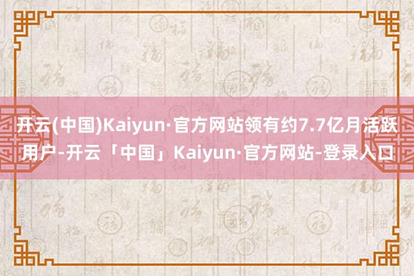开云(中国)Kaiyun·官方网站领有约7.7亿月活跃用户-开云「中国」Kaiyun·官方网站-登录入口
