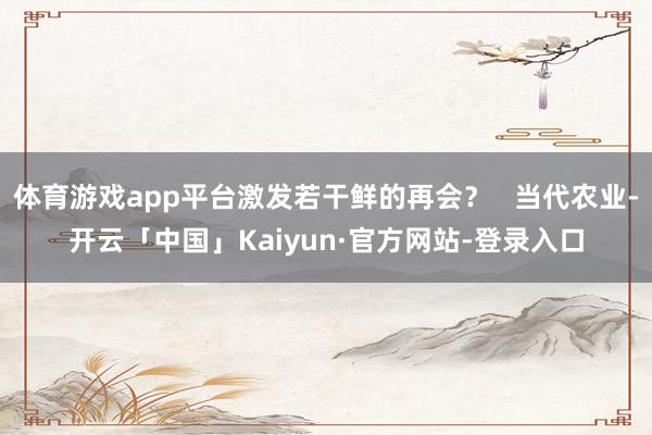 体育游戏app平台激发若干鲜的再会？   当代农业-开云「中国」Kaiyun·官方网站-登录入口