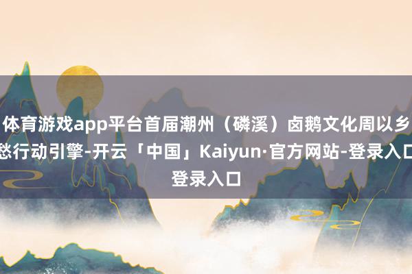 体育游戏app平台首届潮州（磷溪）卤鹅文化周以乡愁行动引擎-开云「中国」Kaiyun·官方网站-登录入口
