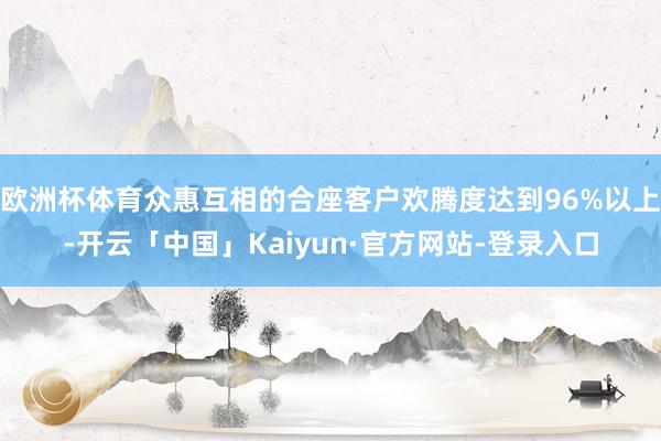 欧洲杯体育众惠互相的合座客户欢腾度达到96%以上-开云「中国」Kaiyun·官方网站-登录入口