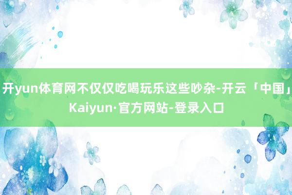 开yun体育网不仅仅吃喝玩乐这些吵杂-开云「中国」Kaiyun·官方网站-登录入口