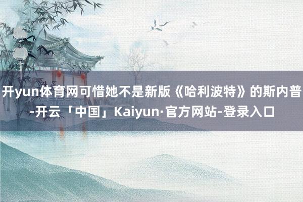 开yun体育网可惜她不是新版《哈利波特》的斯内普-开云「中国」Kaiyun·官方网站-登录入口