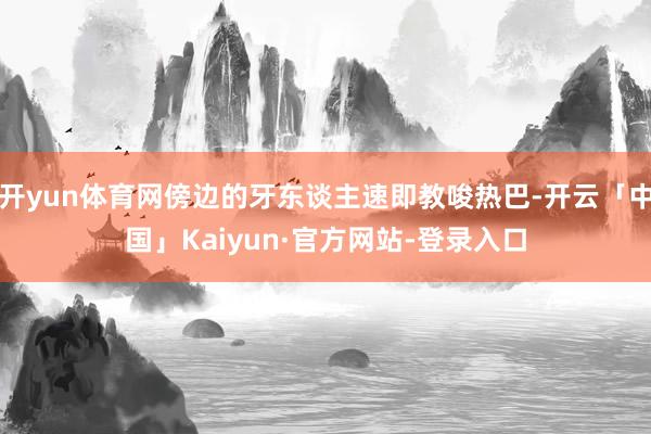 开yun体育网傍边的牙东谈主速即教唆热巴-开云「中国」Kaiyun·官方网站-登录入口