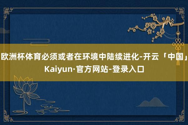 欧洲杯体育必须或者在环境中陆续进化-开云「中国」Kaiyun·官方网站-登录入口