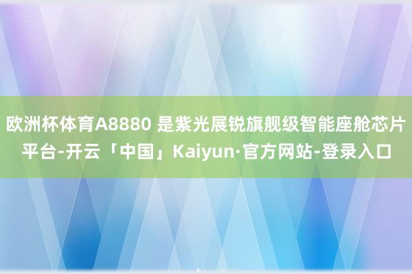 欧洲杯体育A8880 是紫光展锐旗舰级智能座舱芯片平台-开云「中国」Kaiyun·官方网站-登录入口