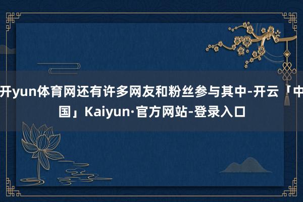 开yun体育网还有许多网友和粉丝参与其中-开云「中国」Kaiyun·官方网站-登录入口