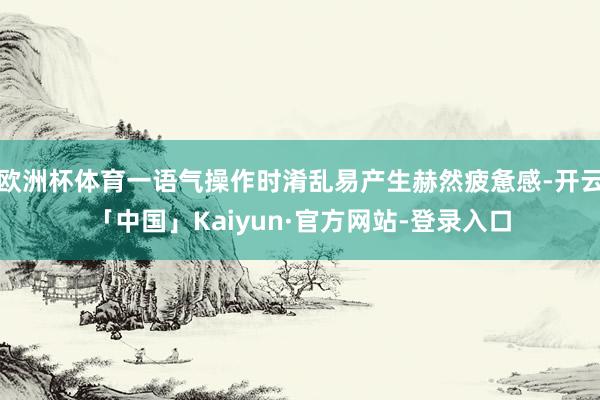 欧洲杯体育一语气操作时淆乱易产生赫然疲惫感-开云「中国」Kaiyun·官方网站-登录入口