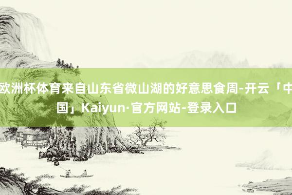 欧洲杯体育来自山东省微山湖的好意思食周-开云「中国」Kaiyun·官方网站-登录入口
